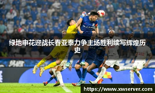 绿地申花迎战长春亚泰力争主场胜利续写辉煌历史